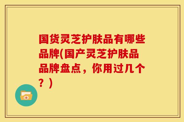 国货灵芝护肤品有哪些品牌(国产灵芝护肤品品牌盘点,你用过几个?) 国货灵芝护肤品有哪些品牌(国产灵芝护肤品品牌盘点,你用过几个?)
