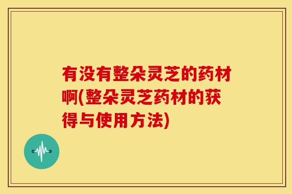 有没有整朵灵芝的药材啊(整朵灵芝药材的获得与使用方法)