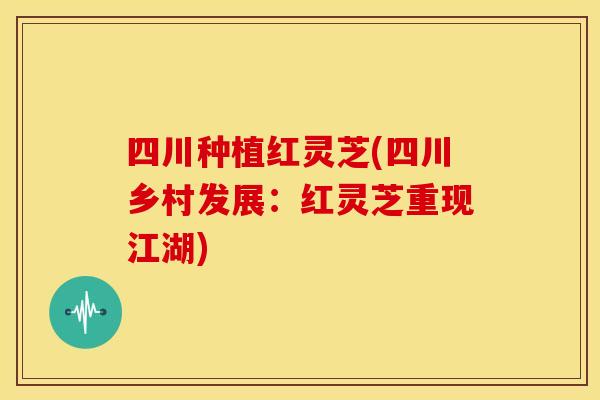 四川种植红灵芝(四川乡村发展:红灵芝重现江湖) 四川种植红灵芝(四川乡村发展:红灵芝重现江湖)