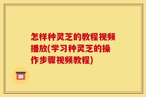 怎样种灵芝的教程视频播放(学习种灵芝的操作步骤视频教程) 怎样种灵芝的教程视频播放(学习种灵芝的操作步骤视频教程)