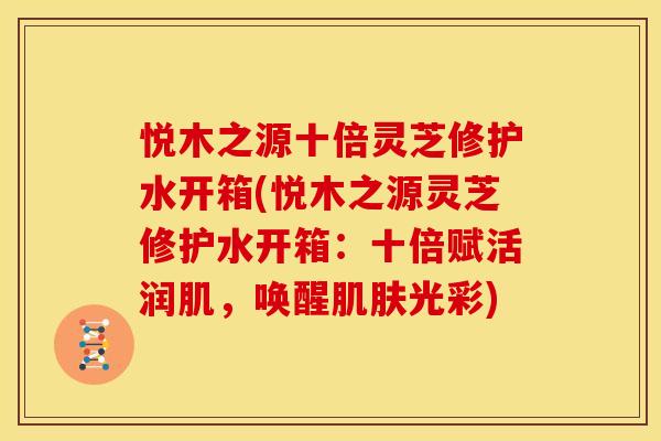 悦木之源十倍灵芝修护水开箱(悦木之源灵芝修护水开箱：十倍赋活润肌，唤醒光彩)