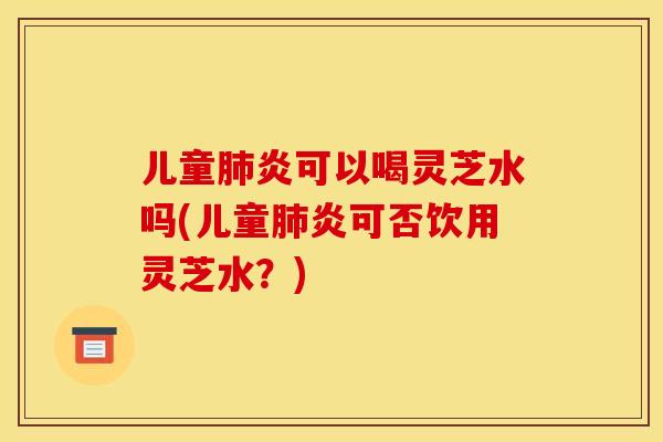 儿童炎可以喝灵芝水吗(儿童炎可否饮用灵芝水?) 儿童炎可以喝灵芝水吗(儿童炎可否饮用灵芝水?)