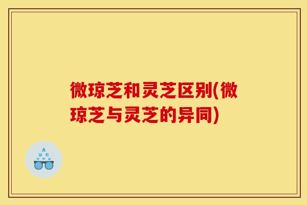 微琼芝和灵芝区别(微琼芝与灵芝的异同) 微琼芝和灵芝区别(微琼芝与灵芝的异同)