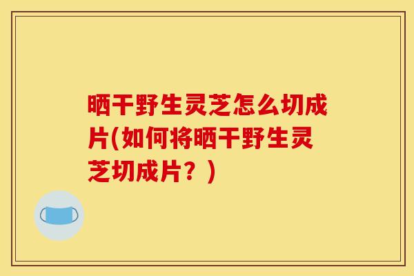 晒干野生灵芝怎么切成片(如何将晒干野生灵芝切成片?) 晒干野生灵芝怎么切成片(如何将晒干野生灵芝切成片?)