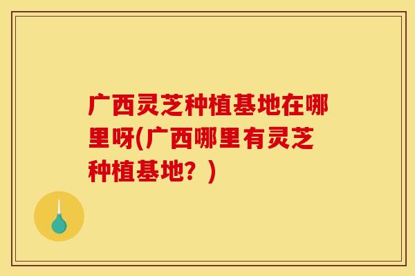 广西灵芝种植基地在哪里呀(广西哪里有灵芝种植基地?) 广西灵芝种植基地在哪里呀(广西哪里有灵芝种植基地?)