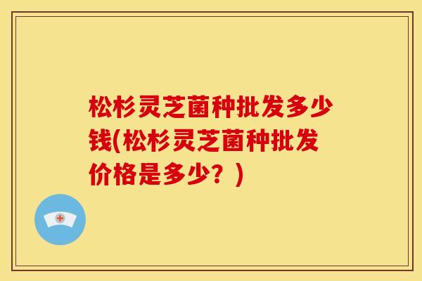 松杉灵芝菌种批发多少钱(松杉灵芝菌种批发价格是多少?) 松杉灵芝菌种批发多少钱(松杉灵芝菌种批发价格是多少?)