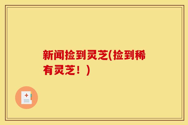 新闻捡到灵芝(捡到稀有灵芝!) 新闻捡到灵芝(捡到稀有灵芝!)