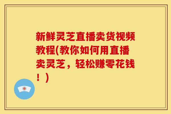 新鲜灵芝直播卖货视频教程(教你如何用直播卖灵芝，轻松赚零花钱！)
