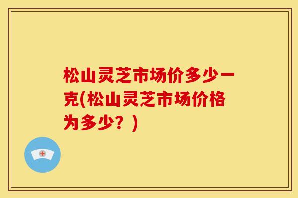 松山灵芝市场价多少一克(松山灵芝市场价格为多少?) 松山灵芝市场价多少一克(松山灵芝市场价格为多少?)