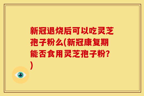 新冠退烧后可以吃灵芝孢子粉么(新冠康复期能否食用灵芝孢子粉?) 新冠退烧后可以吃灵芝孢子粉么(新冠康复期能否食用灵芝孢子粉?)