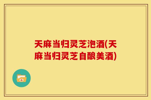 天麻当归灵芝泡酒(天麻当归灵芝自酿美酒) 天麻当归灵芝泡酒(天麻当归灵芝自酿美酒)