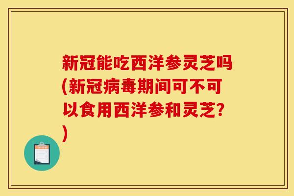 新冠能吃西洋参灵芝吗(新冠期间可不可以食用西洋参和灵芝?) 新冠能吃西洋参灵芝吗(新冠期间可不可以食用西洋参和灵芝?)