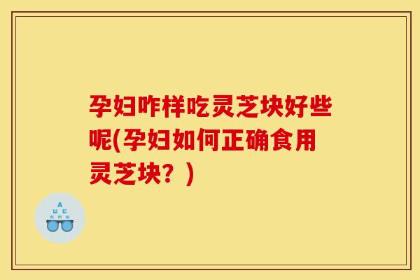 孕妇咋样吃灵芝块好些呢(孕妇如何正确食用灵芝块?) 孕妇咋样吃灵芝块好些呢(孕妇如何正确食用灵芝块?)