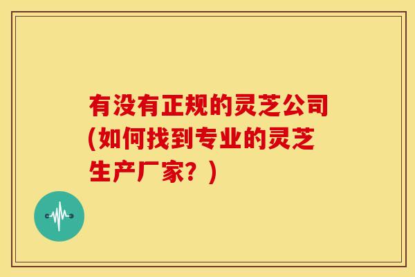 有没有正规的灵芝公司(如何找到专业的灵芝生产厂家?) 有没有正规的灵芝公司(如何找到专业的灵芝生产厂家?)