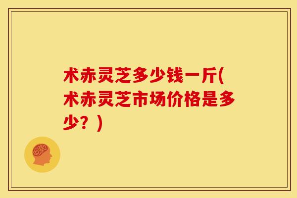 术赤灵芝多少钱一斤(术赤灵芝市场价格是多少?) 术赤灵芝多少钱一斤(术赤灵芝市场价格是多少?)
