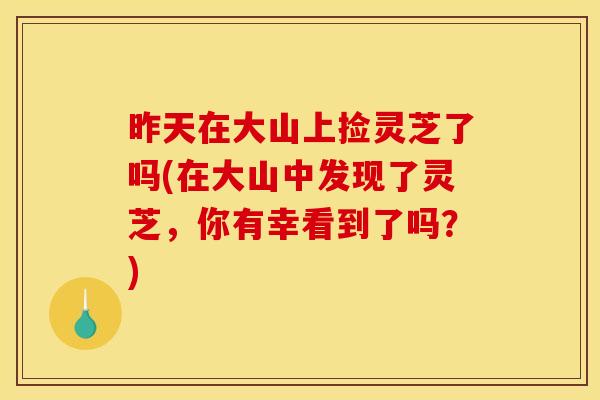昨天在大山上捡灵芝了吗(在大山中发现了灵芝，你有幸看到了吗？)