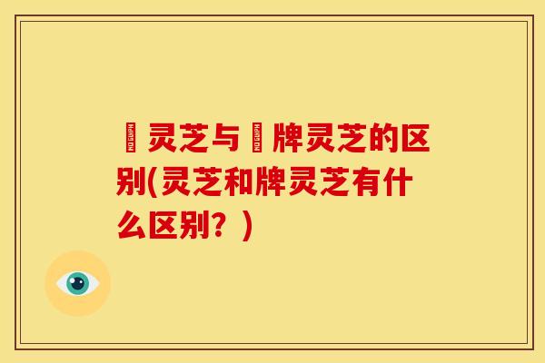 朿灵芝与朿牌灵芝的区别(灵芝和牌灵芝有什么区别?) 朿灵芝与朿牌灵芝的区别(灵芝和牌灵芝有什么区别?)