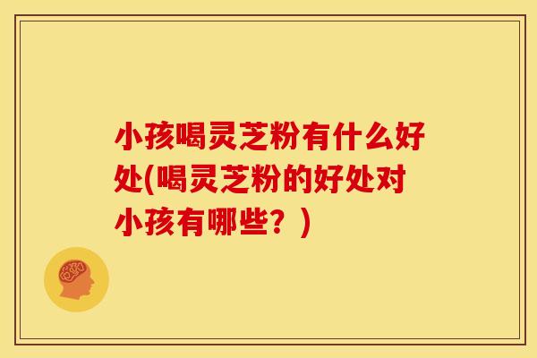 小孩喝灵芝粉有什么好处(喝灵芝粉的好处对小孩有哪些?) 小孩喝灵芝粉有什么好处(喝灵芝粉的好处对小孩有哪些?)