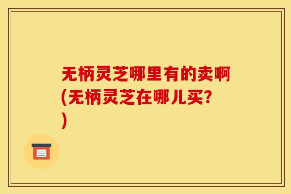 无柄灵芝哪里有的卖啊(无柄灵芝在哪儿买？)