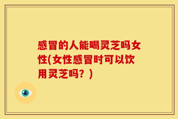 的人能喝灵芝吗女性(女性时可以饮用灵芝吗?) 的人能喝灵芝吗女性(女性时可以饮用灵芝吗?)