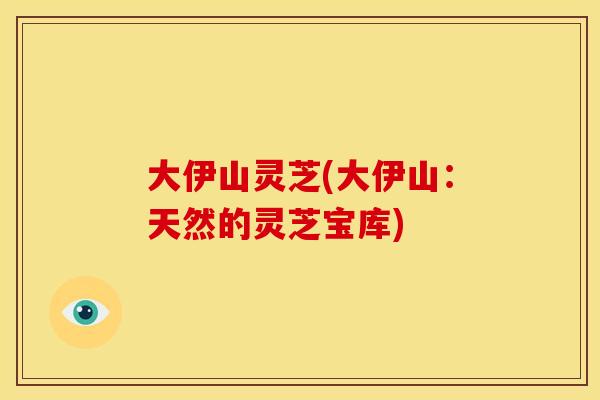 大伊山灵芝(大伊山:天然的灵芝宝库) 大伊山灵芝(大伊山:天然的灵芝宝库)