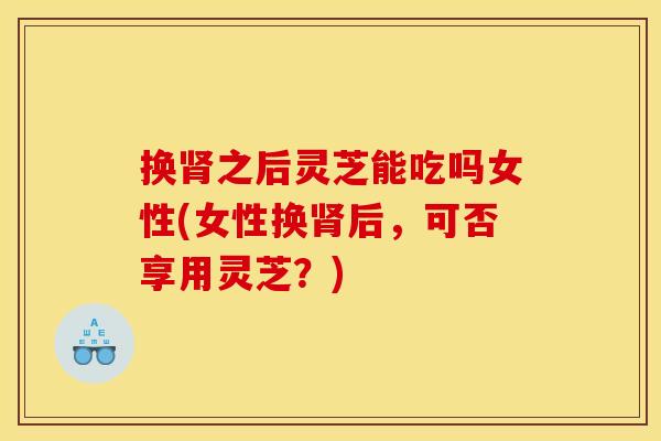 换之后灵芝能吃吗女性(女性换后,可否享用灵芝?) 换之后灵芝能吃吗女性(女性换后,可否享用灵芝?)