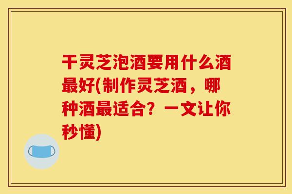 干灵芝泡酒要用什么酒好(制作灵芝酒,哪种酒适合?一文让你秒懂) 干灵芝泡酒要用什么酒好(制作灵芝酒,哪种酒适合?一文让你秒懂)