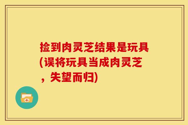 捡到肉灵芝结果是玩具(误将玩具当成肉灵芝，失望而归)