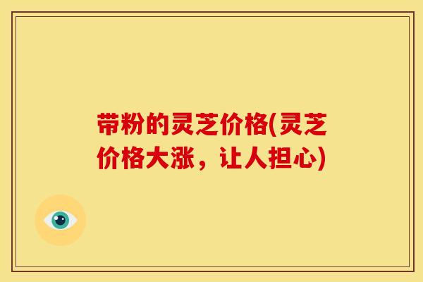带粉的灵芝价格(灵芝价格大涨,让人担心) 带粉的灵芝价格(灵芝价格大涨,让人担心)