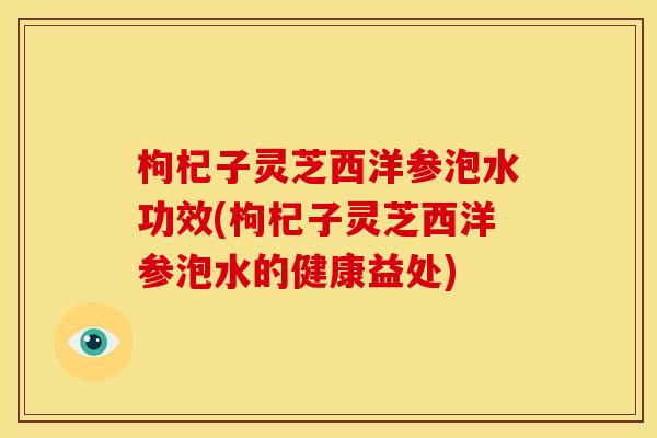 枸杞子灵芝西洋参泡水功效(枸杞子灵芝西洋参泡水的健康益处) 枸杞子灵芝西洋参泡水功效(枸杞子灵芝西洋参泡水的健康益处)