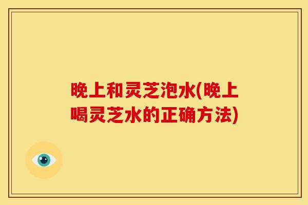 晚上和灵芝泡水(晚上喝灵芝水的正确方法) 晚上和灵芝泡水(晚上喝灵芝水的正确方法)