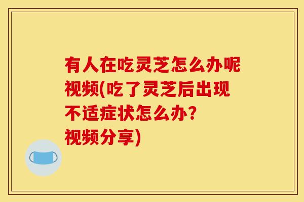 有人在吃灵芝怎么办呢视频(吃了灵芝后出现不适症状怎么办? 视频分享) 有人在吃灵芝怎么办呢视频(吃了灵芝后出现不适症状怎么办? 视频分享)