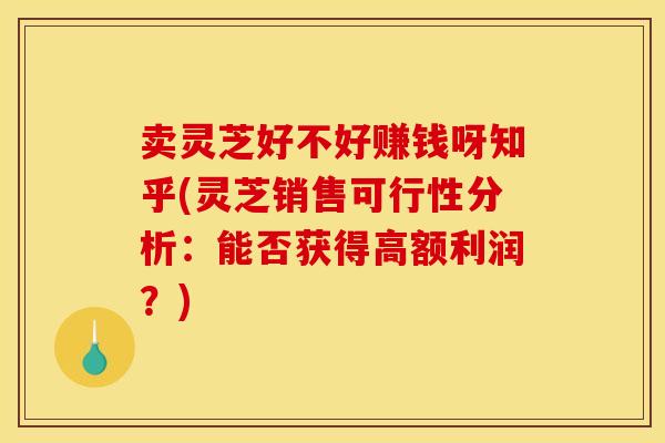 卖灵芝好不好赚钱呀知乎(灵芝销售可行性分析:能否获得高额利润?) 卖灵芝好不好赚钱呀知乎(灵芝销售可行性分析:能否获得高额利润?)