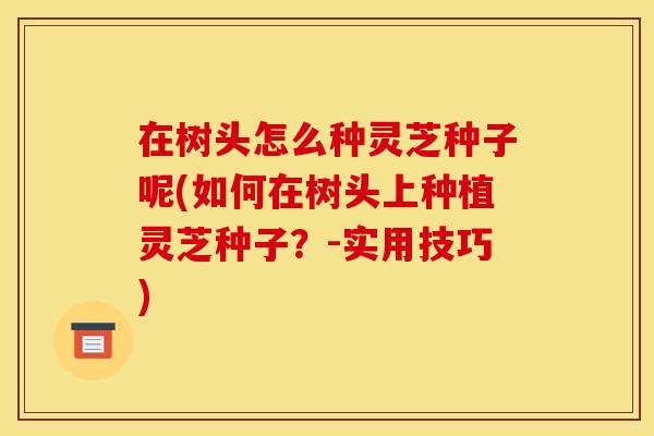 在树头怎么种灵芝种子呢(如何在树头上种植灵芝种子?-实用技巧) 在树头怎么种灵芝种子呢(如何在树头上种植灵芝种子?-实用技巧)