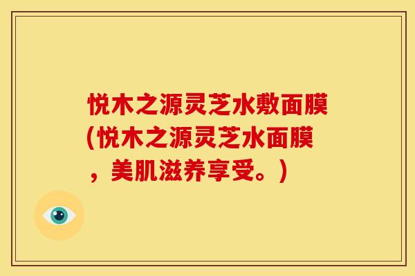 悦木之源灵芝水敷面膜(悦木之源灵芝水面膜,美肌滋养享受。) 悦木之源灵芝水敷面膜(悦木之源灵芝水面膜,美肌滋养享受。)