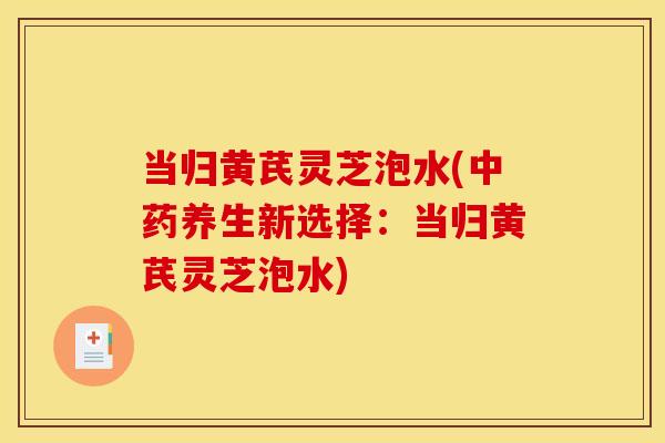 当归黄芪灵芝泡水(养生新选择：当归黄芪灵芝泡水)