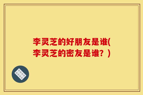 李灵芝的好朋友是谁(李灵芝的密友是谁?) 李灵芝的好朋友是谁(李灵芝的密友是谁?)