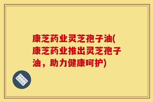 康芝药业灵芝孢子油(康芝药业推出灵芝孢子油，助力健康呵护)