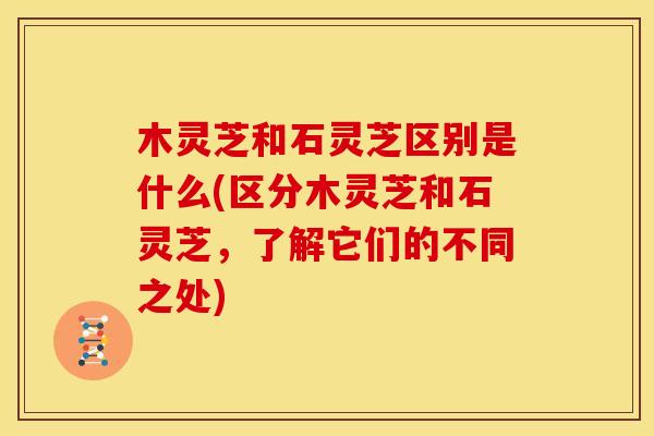 木灵芝和石灵芝区别是什么(区分木灵芝和石灵芝，了解它们的不同之处)