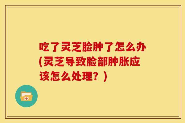 吃了灵芝脸肿了怎么办(灵芝导致脸部肿胀应该怎么处理?) 吃了灵芝脸肿了怎么办(灵芝导致脸部肿胀应该怎么处理?)