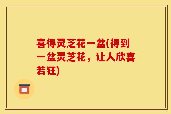 喜得灵芝花一盆(得到一盆灵芝花,让人欣喜若狂) 喜得灵芝花一盆(得到一盆灵芝花,让人欣喜若狂)