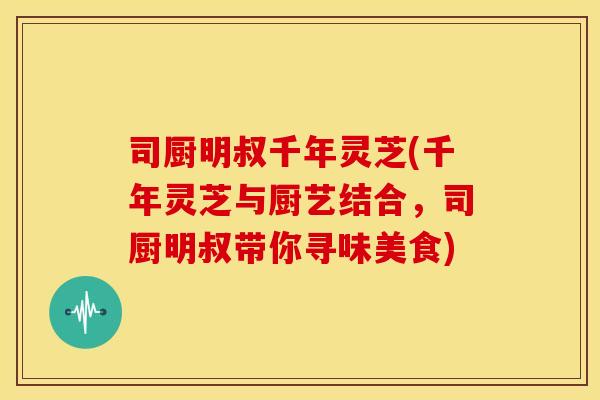 司厨明叔千年灵芝(千年灵芝与厨艺结合,司厨明叔带你寻味美食) 司厨明叔千年灵芝(千年灵芝与厨艺结合,司厨明叔带你寻味美食)