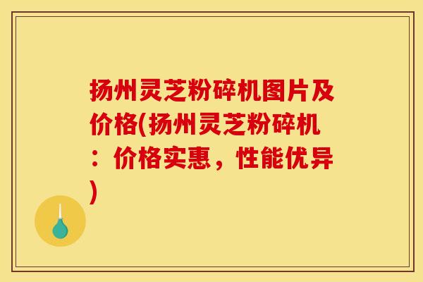 扬州灵芝粉碎机图片及价格(扬州灵芝粉碎机:价格实惠,性能优异) 扬州灵芝粉碎机图片及价格(扬州灵芝粉碎机:价格实惠,性能优异)