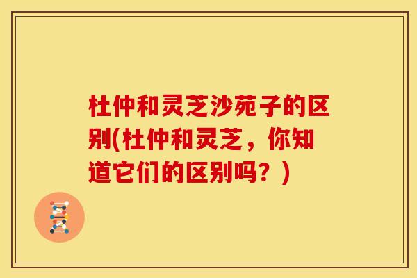 杜仲和灵芝沙苑子的区别(杜仲和灵芝,你知道它们的区别吗?) 杜仲和灵芝沙苑子的区别(杜仲和灵芝,你知道它们的区别吗?)