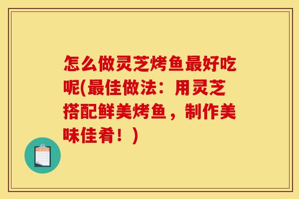 怎么做灵芝烤鱼好吃呢(佳做法:用灵芝搭配鲜美烤鱼,制作美味佳肴!) 怎么做灵芝烤鱼好吃呢(佳做法:用灵芝搭配鲜美烤鱼,制作美味佳肴!)
