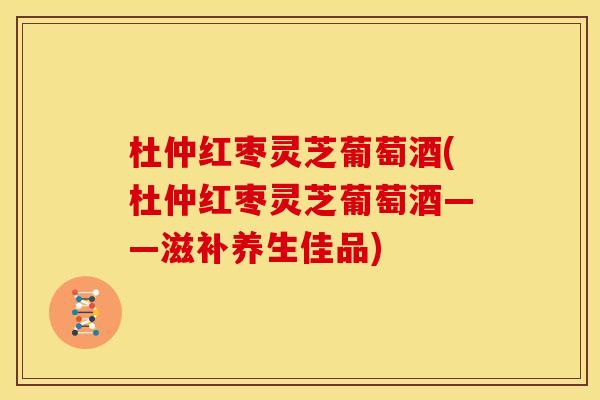 杜仲红枣灵芝葡萄酒(杜仲红枣灵芝葡萄酒——滋补养生佳品)