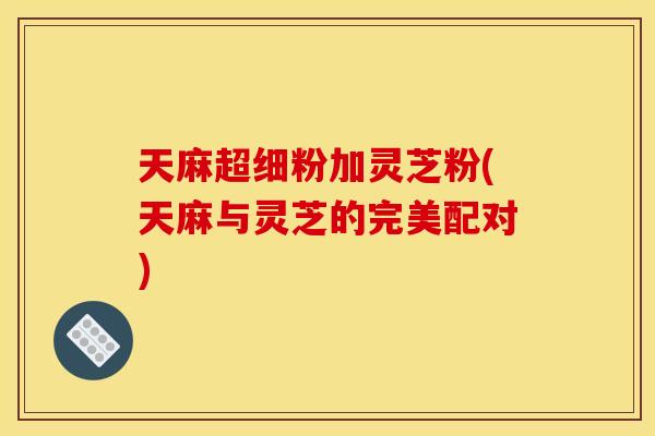 天麻超细粉加灵芝粉(天麻与灵芝的完美配对) 天麻超细粉加灵芝粉(天麻与灵芝的完美配对)