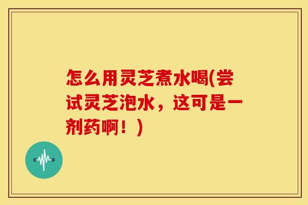怎么用灵芝煮水喝(尝试灵芝泡水,这可是一剂药啊!) 怎么用灵芝煮水喝(尝试灵芝泡水,这可是一剂药啊!)