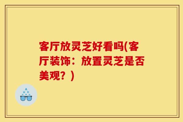 客厅放灵芝好看吗(客厅装饰:放置灵芝是否美观?) 客厅放灵芝好看吗(客厅装饰:放置灵芝是否美观?)