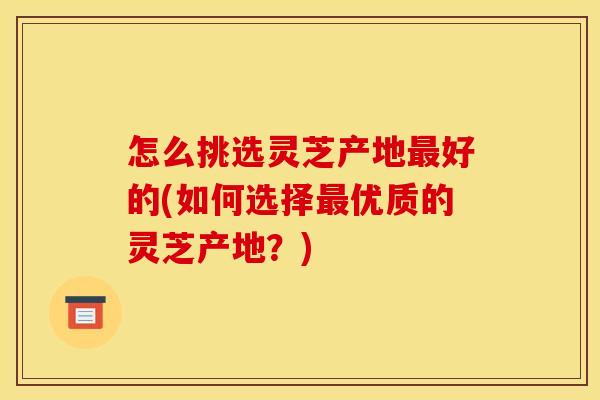 怎么挑选灵芝产地好的(如何选择优质的灵芝产地?) 怎么挑选灵芝产地好的(如何选择优质的灵芝产地?)